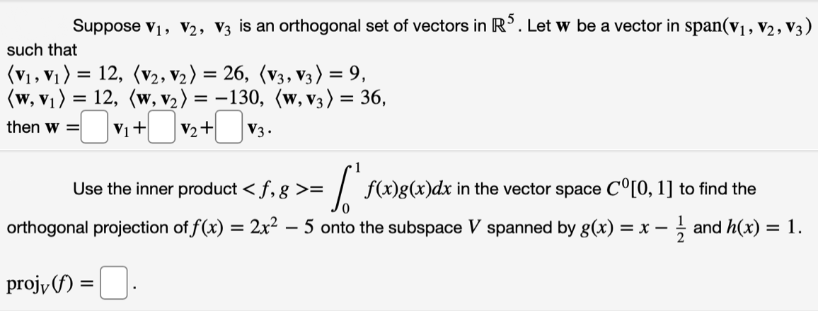 Suppose v1, V2, V3 is an orthogonal set of vectors in R'. Let w be a vector in span(v1, v2, V3)
such that
(V1, V1)
12, (v2, v2) = 26, (v3, V3) = 9,
(w, v1) = 12, (w, v2) = -130, (w, v3) = 36,
V2+
then w =
V1+
V3 .
1
Use the inner product < f, g >=
f(x)g(x)dx in the vector space C°[0, 1] to find the
orthogonal projection of f(x) = 2x² – 5 onto the subspace V spanned by g(x)
= x - and h(x) = 1.
%3D
projy (f) =
