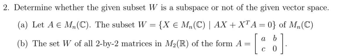 2. Determine whether the given subset W is a subspace or not of the given vector space.
(a) Let A E Mn(C). The subset W = {X e M„(C) | AX + XTA = 0} of M,(C)
%3D
a b
(b) The set W of all 2-by-2 matrices in M2(R) of the form A =
C
