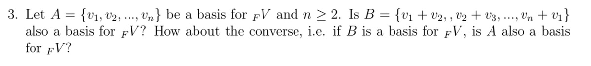 3. Let A
{v1, v2, ..
Vn} be a basis for pV and n > 2. Is B = {v1 + v2, , V2 + v3, ..., Vn + v1}
also a basis for FV? How about the converse, i.e. if B is a basis for fV, is A also a basis
for FV?
