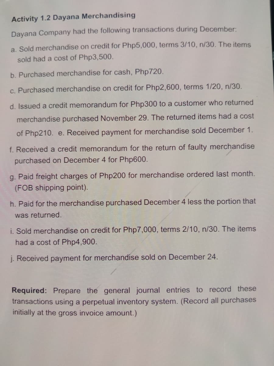 Activity 1.2 Dayana Merchandising
Dayana Company had the following transactions during December:
a. Sold merchandise on credit for Php5,000, terms 3/10, n/30. The items
sold had a cost of Php3,500.
b. Purchased merchandise for cash, Php720.
c. Purchased merchandise on credit for Php2,600, terms 1/20, n/30.
d. Issued a credit memorandum for Php300 to a customer who returned
merchandise purchased November 29. The returned items had a cost
of Php210. e. Received payment for merchandise sold December 1.
f. Received a credit memorandum for the return of faulty merchandise
purchased on December 4 for Php600.
g. Paid freight charges of Php200 for merchandise ordered last month.
(FOB shipping point).
h. Paid for the merchandise purchased December 4 less the portion that
was returned.
i. Sold merchandise on credit for Php7,000, terms 2/10, n/30. The items
had a cost of Php4,900.
j. Received payment for merchandise sold on December 24.
Required: Prepare the general journal entries to record these
transactions using a perpetual inventory system. (Record all purchases
initially at the gross invoice amount.)
