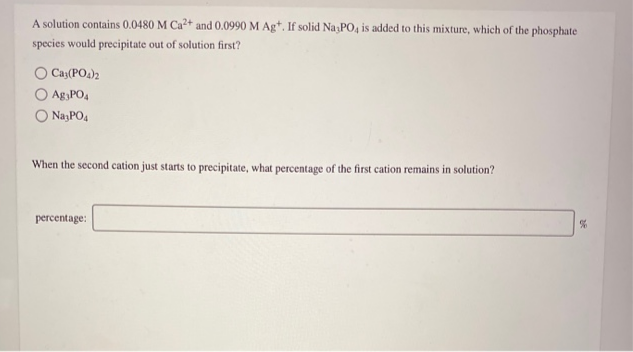 A solution contains 0.0480 M Ca2+ and 0.0990 M Ag*. If solid Na PO, is added to this mixture, which of the phosphate
species would precipitate out of solution first?
O Cay(PO4)2
Ag,PO4
O NayPO4
When the second cation just starts to precipitate, what percentage of the first cation remains in solution?
percentage:

