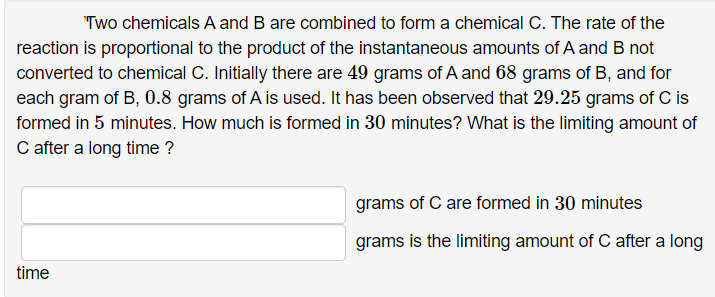 "Two chemicals A and B are combined to form a chemical C. The rate of the
reaction is proportional to the product of the instantaneous amounts of A and B not
converted to chemical C. Initially there are 49 grams of A and 68 grams of B, and for
each gram of B, 0.8 grams of A is used. It has been observed that 29.25 grams of C is
formed in 5 minutes. How much is formed in 30 minutes? What is the limiting amount of
C after a long time ?
grams of C are formed in 30 minutes
grams is the limiting amount of C after a long
time
