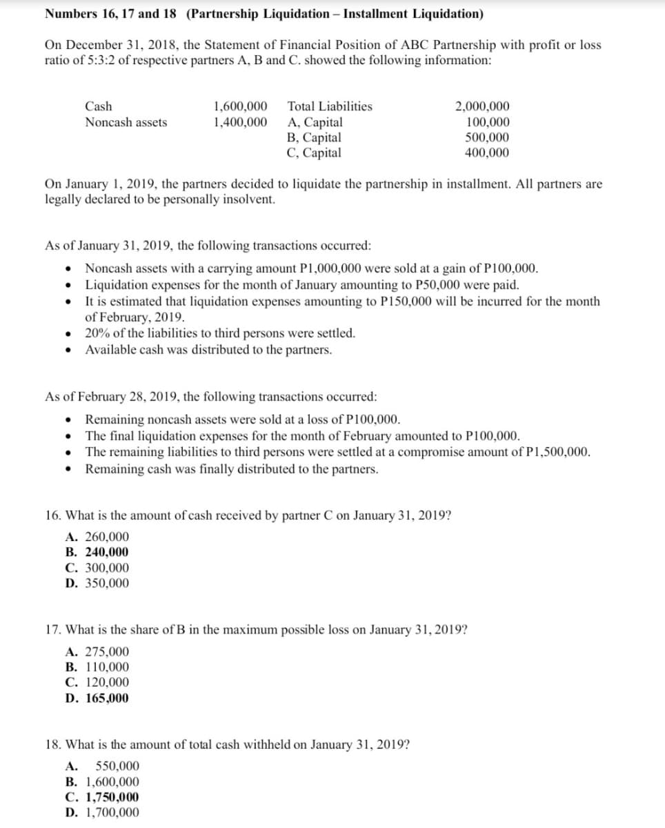 Numbers 16, 17 and 18 (Partnership Liquidation – Installment Liquidation)
On December 31, 2018, the Statement of Financial Position of ABC Partnership with profit or loss
ratio of 5:3:2 of respective partners A, B and C. showed the following information:
Cash
Noncash assets
1,600,000
1,400,000
Total Liabilities
2,000,000
100,000
A, Capital
В, Сарital
С, Сарital
500,000
400,000
On January 1, 2019, the partners decided to liquidate the partnership in installment. All partners are
legally declared to be personally insolvent.
As of January 31, 2019, the following transactions occurred:
Noncash assets with a carrying amount P1,000,000 were sold at a gain of P100,000.
Liquidation expenses for the month of January amounting to P50,000 were paid.
It is estimated that liquidation expenses amounting to P150,000 will be incurred for the month
of February, 2019.
• 20% of the liabilities to third persons were settled.
Available cash was distributed to the partners.
As of February 28, 2019, the following transactions occurred:
Remaining noncash assets were sold at a loss of P100,000.
The final liquidation expenses for the month of February amounted to P100,000.
The remaining liabilities to third persons were settled at a compromise amount of P1,500,000.
Remaining cash was finally distributed to the partners.
16. What is the amount of cash received by partner C on January 31, 2019?
A. 260,000
В. 240,000
С. 300,000
D. 350,000
17. What is the share of B in the maximum possible loss on January 31, 2019?
A. 275,000
B. 110,000
С. 120,000
D. 165,000
18. What is the amount of total cash withheld on January 31, 2019?
A. 550,000
В. 1,600,000
C. 1,750,000
D. 1,700,000
