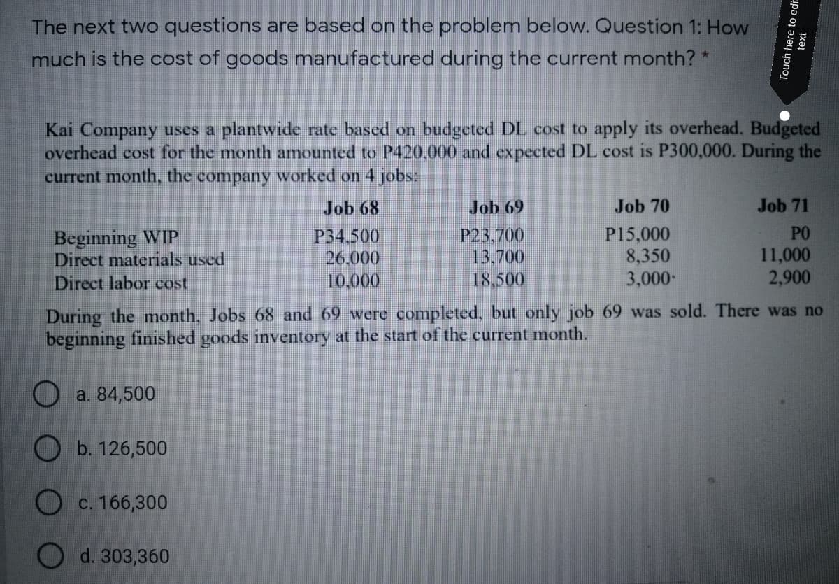 The next two questions are based on the problem below. Question 1: How
much is the cost of goods manufactured during the current month? *
Kai Company uses a plantwide rate based on budgeted DL cost to apply its overhead. Budgeted
overhead cost for the month amounted to P420,.000 and expected DL cost is P300,000. During the
current month, the company worked on 4 jobs:
Job 68
Job 69
Job 70
Job 71
Beginning WIP
Direct materials used
Direct labor cost
P34.500
26,000
10,000
Р23,700
13,700
18,500
P15,000
8,350
3,000-
PO
11,000
2,900
During the month, Jobs 68 and 69 were completed, but only job 69 was sold. There was no
beginning finished goods inventory at the start of the current month.
O a. 84,500
O b. 126,500
c. 166,300
O d. 303,360
Touch here to edi-
