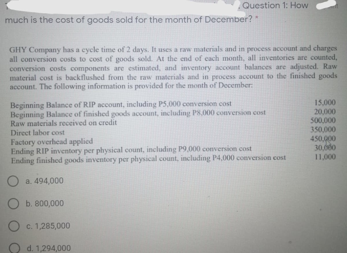 Question 1: How
much is the cost of goods sold for the month of December? *
GHY Company has a cycle time of 2 days. It uses a raw materials and in process account and charges
all conversion costs to cost of goods sold. At the end of each month, all inventories are counted,
conversion costs components are estimated, and inventory account balances are adjusted. Raw
material cost is backflushed from the raw materials and in process account to the finished goods
account. The following information is provided for the month of December:
Beginning Balance of RIP account, including P5,000 conversion cost
Beginning Balance of finished goods account, including P8,000 conversion cost
Raw materials received on credit
Direct labor cost
Factory overhead applied
Ending RIP inventory per physical count, including P9,000 conversion cost
Ending finished goods inventory per physical count, including P4,000 conversion eost
15,000
20,000
500,000
350,000
450,000
30,00
11,000
O a. 494,000
O b. 800,000
O c. 1,285,000
O d. 1,294,000
