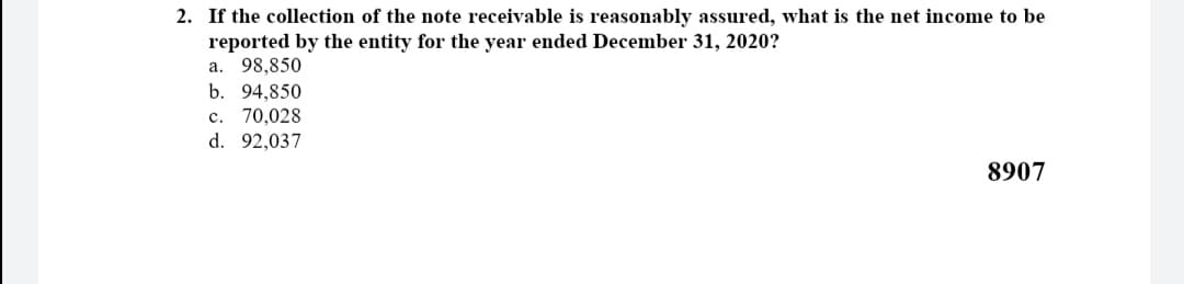 2. If the collection of the note receivable is reasonably assured, what is the net income to be
reported by the entity for the year ended December 31, 2020?
a. 98,850
b. 94,850
c. 70,028
d. 92,037
8907
