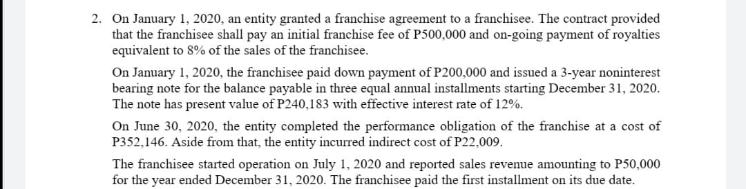 2. On January 1, 2020, an entity granted a franchise agreement to a franchisee. The contract provided
that the franchisee shall pay an initial franchise fee of P500,000 and on-going payment of royalties
equivalent to 8% of the sales of the franchisee.
On January 1, 2020, the franchisee paid down payment of P200,000 and issued a 3-year noninterest
bearing note for the balance payable in three equal annual installments starting December 31, 2020.
The note has present value of P240,183 with effective interest rate of 12%.
On June 30, 2020, the entity completed the performance obligation of the franchise at a cost of
P352,146. Aside from that, the entity incurred indirect cost of P22,009.
The franchisee started operation on July 1, 2020 and reported sales revenue amounting to P50,000
for the year ended December 31, 2020. The franchisee paid the first installment on its due date.
