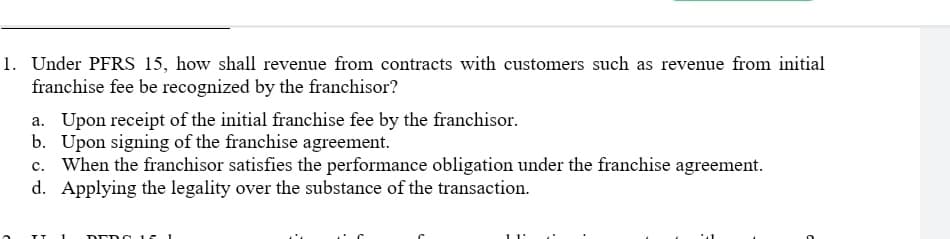 1. Under PFRS 15, how shall revenue from contracts with customers such as revenue from initial
franchise fee be recognized by the franchisor?
a. Upon receipt of the initial franchise fee by the franchisor.
b. Upon signing of the franchise agreement.
c. When the franchisor satisfies the performance obligation under the franchise agreement.
d. Applying the legality over the substance of the transaction.
DED g 15
