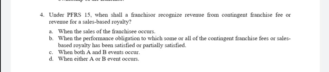 4. Under PFRS 15, when shall a franchisor recognize revenue from contingent franchise fee or
revenue for a sales-based royalty?
a. When the sales of the franchisee occurs.
b. When the performance obligation to which some or all of the contingent franchise fees or sales-
based royalty has been satisfied or partially satisfied.
c. When both A and B events occur.
d. When either A or B event occurs.
