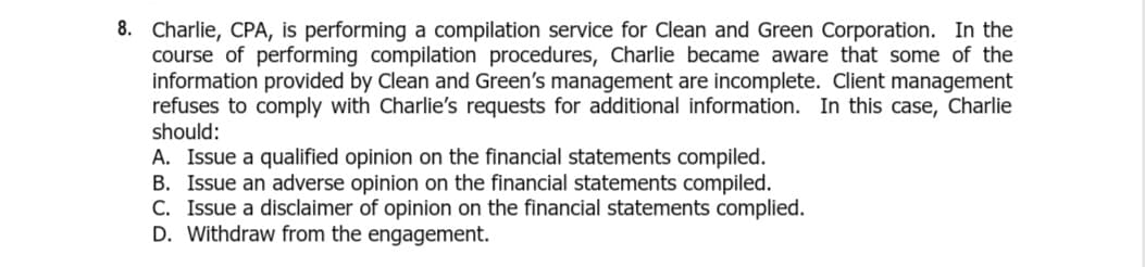 8. Charlie, CPA, is performing a compilation service for Clean and Green Corporation. In the
course of performing compilation procedures, Charlie became aware that some of the
information provided by Clean and Green's management are incomplete. Client management
refuses to comply with Charlie's requests for additional information. In this case, Charlie
should:
A. Issue a qualified opinion on the financial statements compiled.
B. Issue an adverse opinion on the financial statements compiled.
C. Issue a disclaimer of opinion on the financial statements complied.
D. Withdraw from the engagement.
