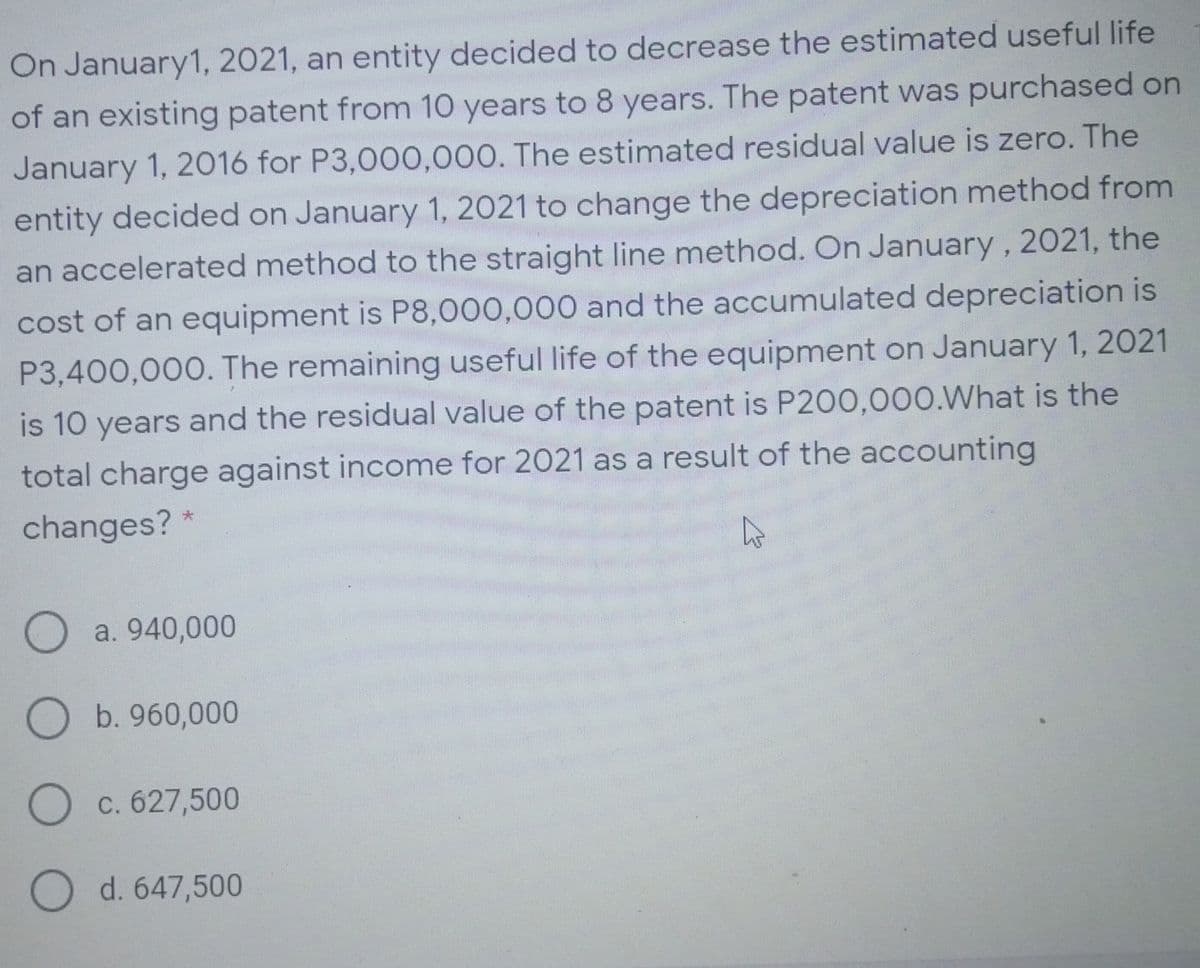 On January1, 2021, an entity decided to decrease the estimated useful life
of an existing patent from 10 years to 8 years. The patent was purchased on
January 1, 2016 for P3,000,000. The estimated residual value is zero. The
entity decided on January 1, 2021 to change the depreciation method from
an accelerated method to the straight line method. On January , 2021, the
cost of an equipment is P8,000,000 and the accumulated depreciation is
P3,400,000. The remaining useful life of the equipment on January 1, 2021
is 10 years and the residual value of the patent is P200,000.What is the
total charge against income for 2021 as a result of the accounting
changes? *
O a. 940,000
b. 960,000
c. 627,500
d. 647,500
