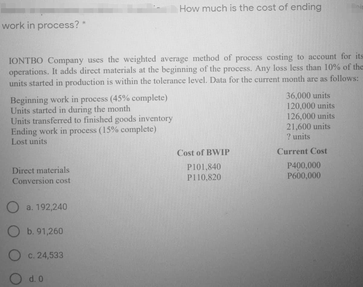 How much is the cost of ending
work in process? *
IONTBO Company uses the weighted average method of process costing to account for its
operations. It adds direct materials at the beginning of the process. Any loss less than 10% of the
units started in production is within the tolerance level. Data for the current month are as follows:
Beginning work in process (45% complete)
Units started in during the month
Units transferred to finished goods inventory
Ending work in process (15% complete)
Lost units
36,000 units
120,000 units
126,000 units
21,600 units
? units
Cost of BWIP
Current Cost
Direct materials
Conversion cost
P101,840
P110,820
P400,000
P600,000
a. 192,240
b. 91,260
O c. 24,533
d. 0
