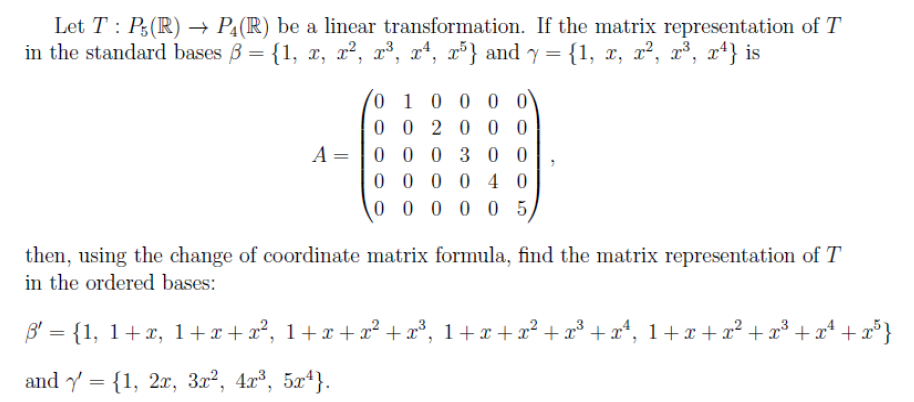 Let T : P;(R) → PĄ(R) be a linear transformation. If the matrix representation of T
in the standard bases 3 = {1, x, x², x³, xª, x³} and y = {1, x, x², x³, xª} is
0 1 0 0 0 0
0 0 20 0 0
A = |0 0 0 30 0
0 0 0 0 4 0
0 0 0 0 05
then, using the change of coordinate matrix formula, find the matrix representation of T
in the ordered bases:
B' = {1, 1+x, 1+x+x², 1+x +x² +x³, 1+x + x² + x³ + x*, 1+x +x² + x³ +x* + x° }
and y = {1, 2x, 3x², 4x³, 5x4}.
