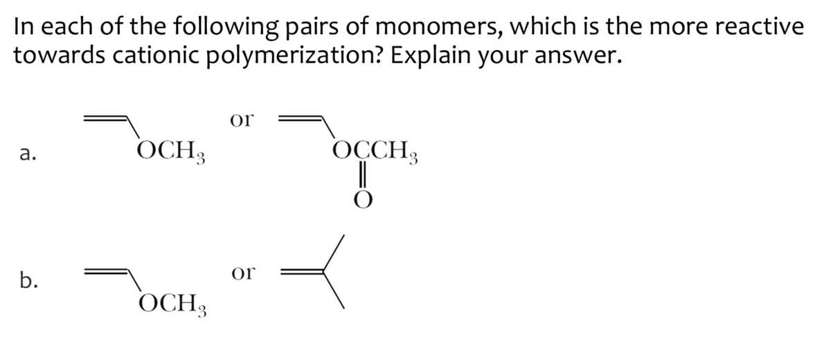 In each of the following pairs of monomers, which is the more reactive
towards cationic polymerization? Explain your answer.
or
a.
OCH3
OCCH3
O
b.
OCH3
or