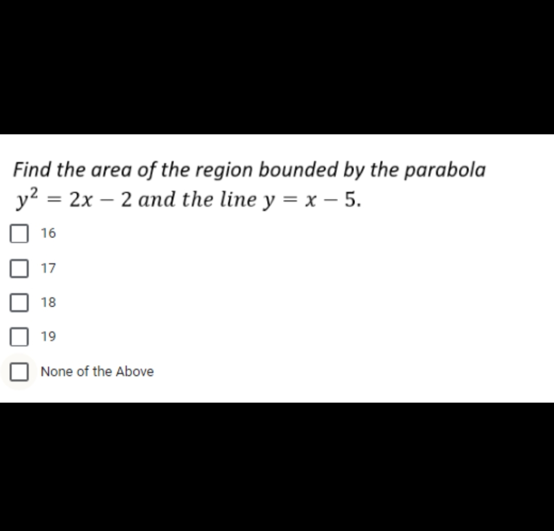 Find the area of the region bounded by the parabola
y² = 2x2 and the line y = x - 5.
16
17
18
19
None of the Above