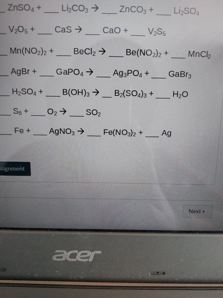 ZnSO4 +
LizCO3 >
ZnCO3 +
Li SO4
V205+
Cas >
CaO +
V2S5
Mn(NO2)2 +
BeCl2 →
Be(NO2)2 +
MnCl2
AgBr +
GAPO4 >
A93PO4 +
GaBr3
H2SO4 +
B(OH)3 →_ B2(SO4)3 +
H2O
S8 +
O2>
SO2
Fe +
AGNO3 >
Fe(NO3)2 +
Ag
signment
Next
acer
