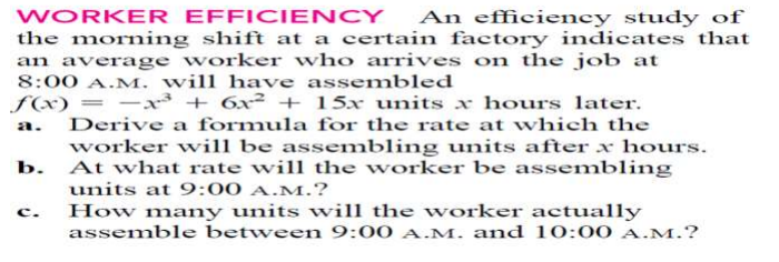WORKER EFFICIENCY
the morning shift at a certain factory indicates that
an average worker who arrives on the job at
8:00 A.M. will have assembled
An efficiency study of
f(x) = –x³ + 6x² + 15x units x hours later.
Derive a formula for the rate at which the
a.
worker will be assembling units after x hours.
b. At what rate will the worker be assembling
units at 9:00 A.M.?
c.
How many units will the worker actually
assemble between 9:00 A.M. and 10:00 A.M.?
