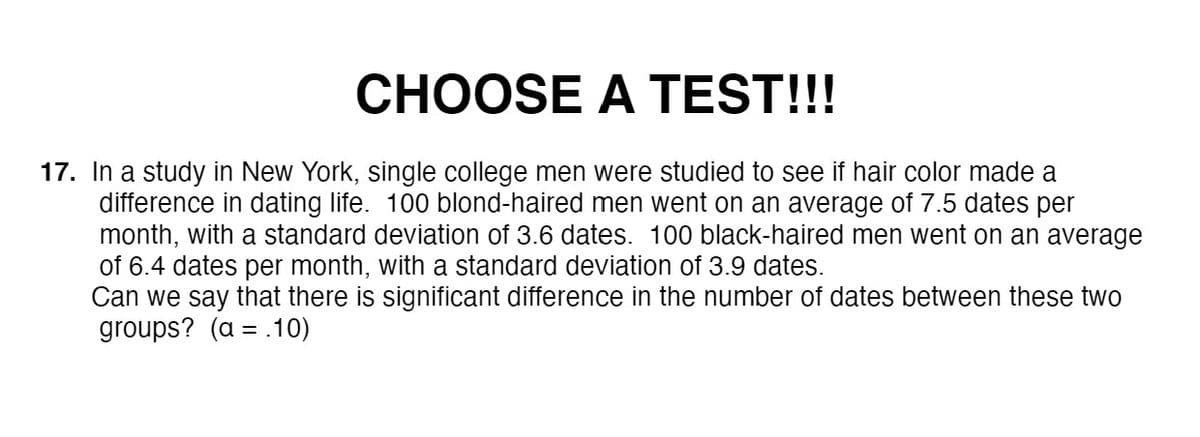 CHOOSE A TEST!!!
17. In a study in New York, single college men were studied to see if hair color made a
difference in dating life. 100 blond-haired men went on an average of 7.5 dates per
month, with a standard deviation of 3.6 dates. 100 black-haired men went on an average
of 6.4 dates per month, with a standard deviation of 3.9 dates.
Can we say that there is significant difference in the number of dates between these two
groups? (α-10 )
