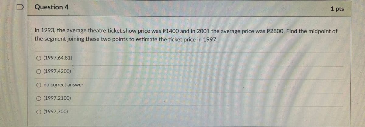 Question 4
1 pts
pts
In 1993, the average theatre ticket show price was P1400 and in 2001 the average price was P2800. Find the midpoint of
the segment joining these two points to estimate the ticket price in 1997.
O (1997,64.81)
O (1997,4200)
O no correct answer
O (1997.2100)
O 4997,700)
