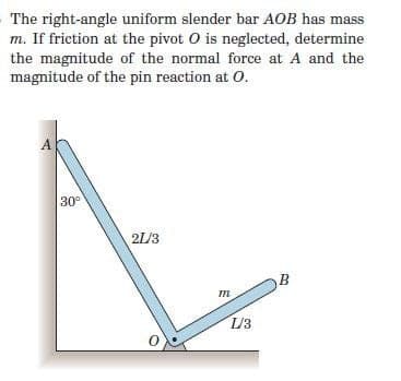 The right-angle uniform slender bar AOB has mass
m. If friction at the pivot O is neglected, determine
the magnitude of the normal force at A and the
magnitude of the pin reaction at O.
30°
21/3
B
m
L/3
