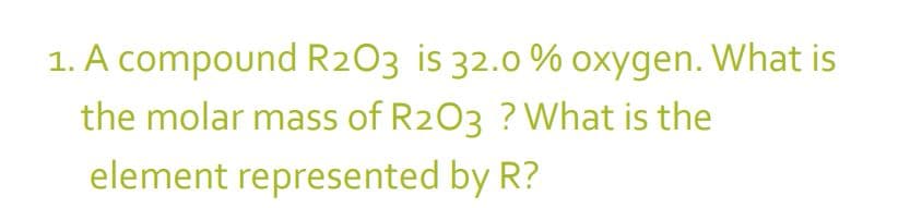 1. A compound R2O3 is 32.0 % oxygen. What is
the molar mass of R2O3 ? What is the
element represented by R?