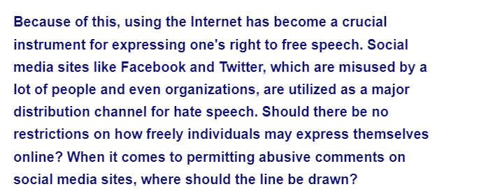 Because of this, using the Internet has become a crucial
instrument for expressing one's right to free speech. Social
media sites like Facebook and Twitter, which are misused by a
lot of people and even organizations, are utilized as a major
distribution channel for hate speech. Should there be no
restrictions on how freely individuals may express themselves
online? When it comes to permitting abusive comments on
social media sites, where should the line be drawn?
