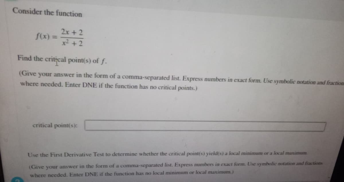 Consider the function
f(x):
=
2x + 2
x² +2
Find the critical point(s) of f.
(Give your answer in the form of a comma-separated list. Express numbers in exact form. Use symbolic notation and fraction
where needed. Enter DNE if the function has no critical points.)
critical point(s):
Use the First Derivative Test to determine whether the critical point(s) yield(s) a local minimum or a local maximum.
(Give your answer in the form of a comma-separated list. Express numbers in exact form. Use symbolic notation and fractions
where needed. Enter DNE if the function has no local minimum or local maximum.)