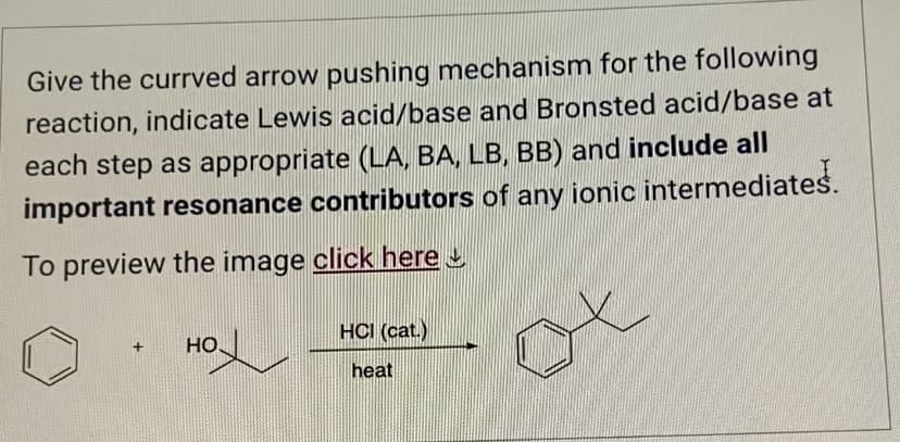Give the currved arrow pushing mechanism for the following
reaction, indicate Lewis acid/base and Bronsted acid/base at
each step as appropriate (LA, BA, LB, BB) and include all
important resonance contributors of any ionic intermediates.
To preview the image click here
HCI (cat.)
+ HO
heat