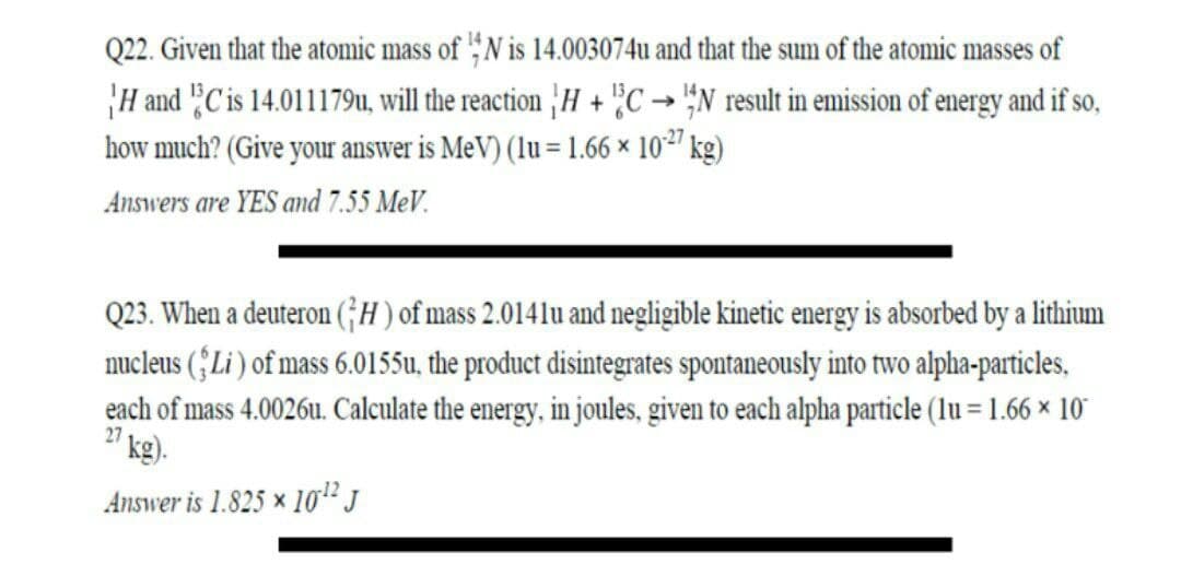 Q22. Given that the atomic mass of ,N is 14.003074u and that the sum of the atomic masses of
H and "C is 14.011179u, will the reaction |H + '"C→ "N result in emission of energy and if so,
how much? (Give your answer is MeV) (lu = 1.66 × 10²' kg)
Answers are YES and 7.55 MeV.
Q23. When a deuteron (;H) of mass 2.0141lu and negligible kinetic energy is absorbed by a lithium
nucleus (;Li ) of mass 6.0155u, the product disintegrates spontaneously into two alpha-particles,
each of mass 4.0026u. Calculate the energy, in joules, given to each alpha particle (lu = 1.66 × 10"
27
´kg).
Answer is 1.825 × 10" J
