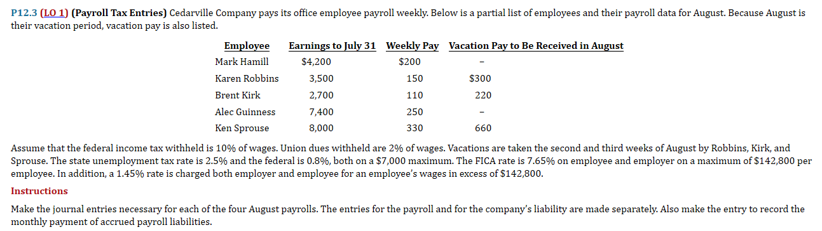P12.3 (LO 1) (Payroll Tax Entries) Cedarville Company pays its office employee payroll weekly. Below is a partial list of employees and their payroll data for August. Because August is
their vacation period, vacation pay is also listed.
Employee
Mark Hamill
Karen Robbins
Brent Kirk
Alec Guinness
Ken Sprouse
Earnings to July 31 Weekly Pay Vacation Pay to Be Received in August
$4,200
$200
3,500
2,700
7,400
8,000
150
110
250
330
$300
220
660
Assume that the federal income tax withheld is 10% of wages. Union dues withheld are 2% of wages. Vacations are taken the second and third weeks of August by Robbins, Kirk, and
Sprouse. The state unemployment tax rate is 2.5% and the federal is 0.8%, both on a $7,000 maximum. The FICA rate is 7.65% on employee and employer on a maximum of $142,800 per
employee. In addition, a 1.45% rate is charged both employer and employee for an employee's wages in excess of $142,800.
Instructions
Make the journal entries necessary for each of the four August payrolls. The entries for the payroll and for the company's liability are made separately. Also make the entry to record the
monthly payment of accrued payroll liabilities.