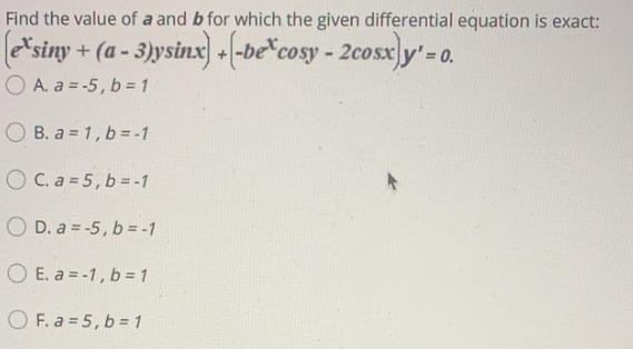 Find the value of a and b for which the given differential equation is exact:
*siny + (a - 3)ysinx) +(-be*cosy - 2cosx]y'= 0.
O A. a = -5, b = 1
O B. a = 1, b =-1
O C. a = 5, b = -1
O D. a = -5, b= -1
O E. a = -1, b = 1
O F. a = 5, b = 1
