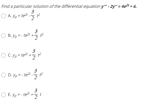 Find a particular solution of the differential equation y"" - 2y" = 4e2t + 6.
3
A. Yp = tet
2.
3
B. y, = - te2t +-
%3!
2.
3
O C. yp = te?t + t?
2
3
O D. yp = - te2t -
2.
3
E. Yp = - te?t
2.
