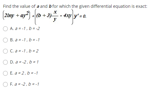 Find the value of a and b for which the given differential equation is exact:
|2lny + ay- +(b + 3)-
4xy y' = 0.
y
A. a = -1, b = -2
B. a = -1, b = -1
O C. a = -1, b= 2
D. a = -2, b = 1
O E. a = 2, b = -1
F. a = -2, b = -1
