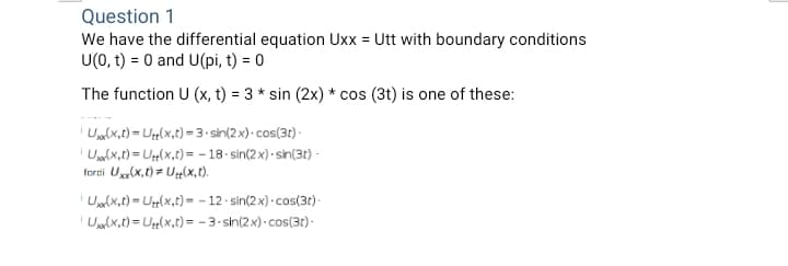 Question 1
We have the differential equation Uxx = Utt with boundary conditions
U(0, t) = 0 and U(pi, t) = 0
The function U (x, t) = 3 * sin (2x) * cos (3t) is one of these:
Umlx,t) = Ug(x,t) =3•sin(2x) · cos(3t) -
Uanlx,t) = U(x,t)= - 18- sin(2 x) · sin(3t) -
forti Ux(x,t) = Uµ(x,t).
Ualx,t) = U{(x,t) = - 12 · sin(2x) · cos(3t)·
' Uarlx,t) = Ug(x,t)= - 3- sin(2x) · cos(3t)-
