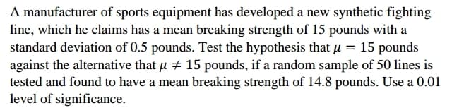 A manufacturer of sports equipment has developed a new synthetic fighting
line, which he claims has a mean breaking strength of 15 pounds with a
standard deviation of 0.5 pounds. Test the hypothesis that µ = 15 pounds
against the alternative that u + 15 pounds, if a random sample of 50 lines is
tested and found to have a mean breaking strength of 14.8 pounds. Use a 0.01
level of significance.
