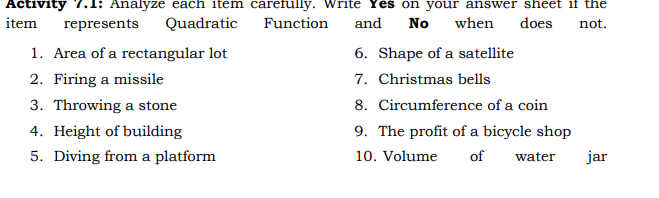 Activity 7.1: Analyze each item carefully. Write Yes on your answer sheet if the
item
represents
Quadratic
Function
and
No
when
does
not.
1. Area of a rectangular lot
6. Shape of a satellite
2. Firing a missile
7. Christmas bells
3. Throwing a stone
8. Circumference of a coin
4. Height of building
9. The profit of a bicycle shop
5. Diving from a platform
10. Volume
of
water
jar
