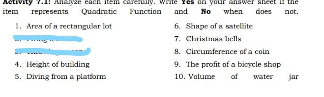 Activity 7.1: Analyze each item carefully. Write Yes on your answer sheet if the
item
represents
Quadratic
Function
and
No
when
does
not.
1. Area of a rectangular lot
6. Shape of a satellite
7. Christmas bells
8. Circumference of a coin
4. Height of building
9. The profit of a bicycle shop
5. Diving from a platform
10. Volume
of
water
jar
