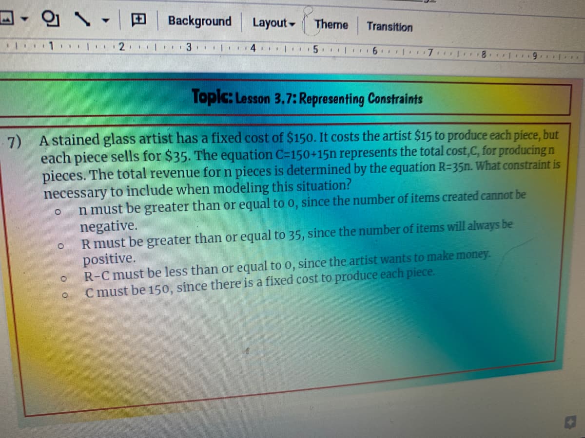 의 、
Background
Layout -
Theme
Transition
Topic: Lesson 3.7: Representing Constraints
7) A stained glass artist has a fixed cost of $150. It costs the artist $15 to produce each piece, but
each piece sells for $35. The equation C=150+15n represents the total cost,C, for producing n
pieces. The total revenue for n pieces is determined by the equation R=35n. What constraint is
necessary to include when modeling this situation?
n must be greater than or equal to o, since the number of items created cannot be
negative.
R must be greater than or equal to 35, since the number of items will always be
positive.
R-C must be less than or equal to o, since the artist wants to make money.
C must be 150, since there is a fixed cost to produce each piece.
