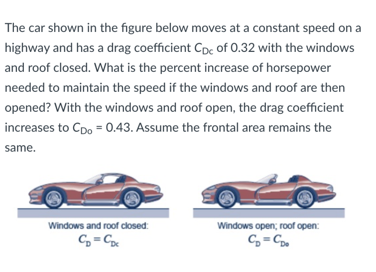 The car shown in the figure below moves at a constant speed on a
highway and has a drag coefficient Cpc of 0.32 with the windows
and roof closed. What is the percent increase of horsepower
needed to maintain the speed if the windows and roof are then
opened? With the windows and roof open, the drag coefficient
increases to CDo = 0.43. Assume the frontal area remains the
same.
Windows and roof closed:
Windows open; roof open:
C, = C
C, = Cp.
