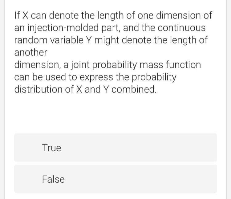 If X can denote the length of one dimension of
an injection-molded part, and the continuous
random variable Y might denote the length of
another
dimension, a joint probability mass function
can be used to express the probability
distribution of X and Y combined.
True
False
