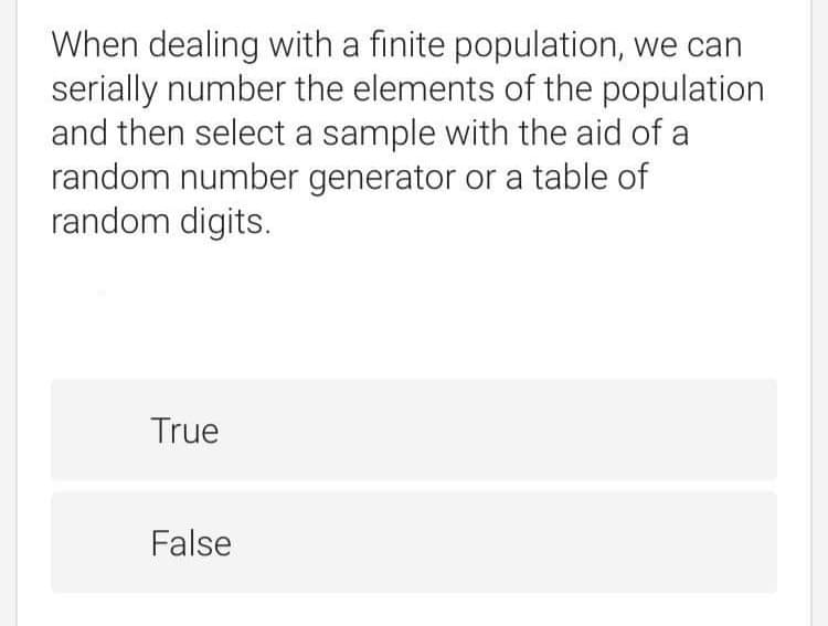 When dealing with a finite population, we can
serially number the elements of the population
and then select a sample with the aid of a
random number generator or a table of
random digits.
True
False
