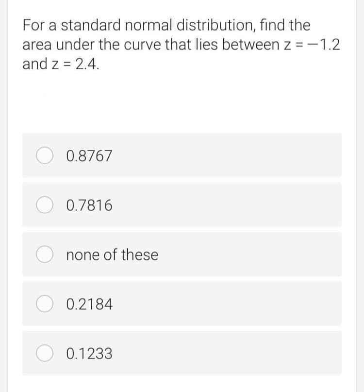 For a standard normal distribution, find the
area under the curve that lies between z = -1.2
and z = 2.4.
O 0.8767
O 0.7816
none of these
O 0.2184
O 0.1233
