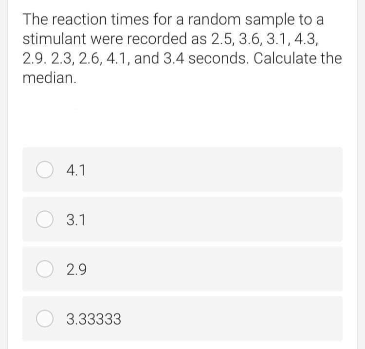 The reaction times for a random sample to a
stimulant were recorded as 2.5, 3.6, 3.1, 4.3,
2.9. 2.3, 2.6, 4.1, and 3.4 seconds. Calculate the
median.
O 4.1
O 3.1
O 2.9
3.33333

