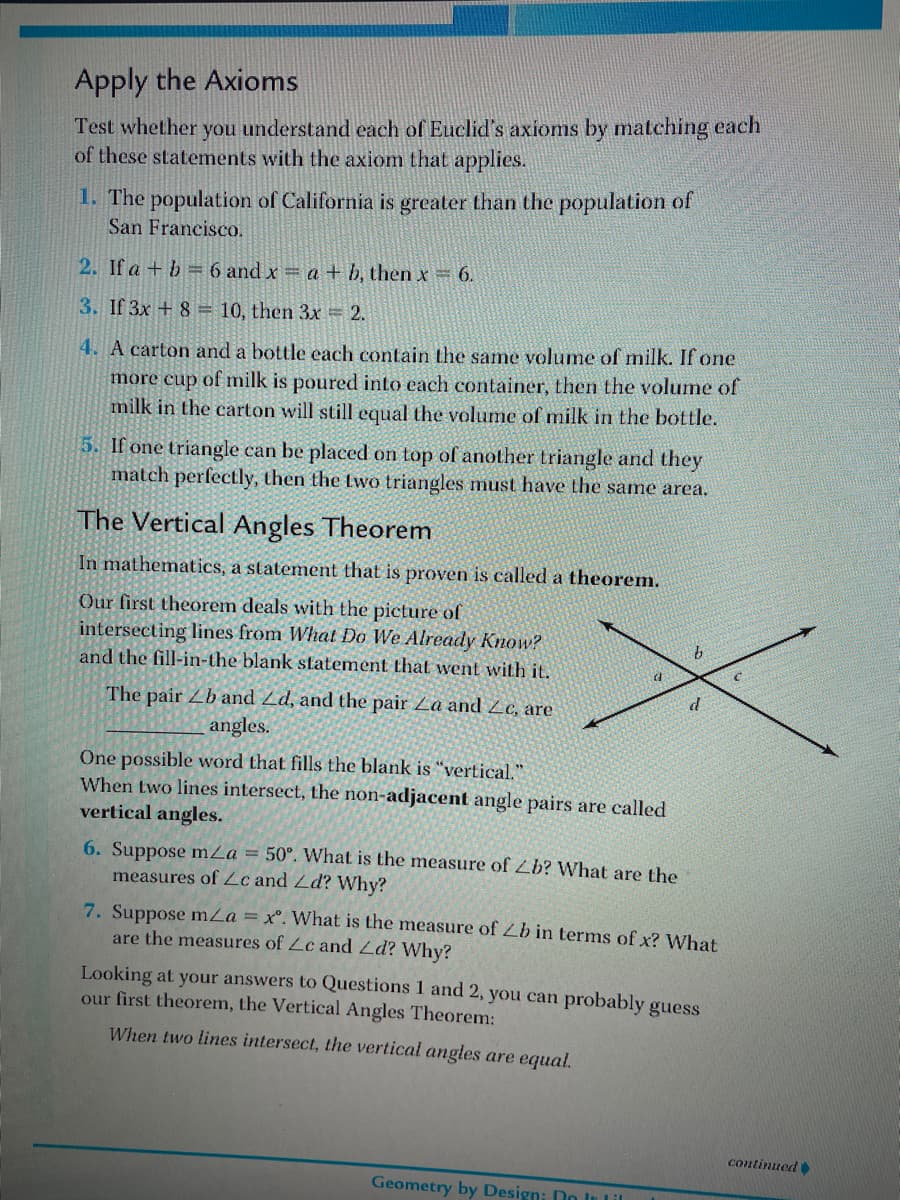 Apply the Axioms
Test whether you understand each of Euclid's axioms by matching each
of these statements with the axiom that applies.
1. The population of California is greater than the population of
San Francisco.
2. If a + b = 6 and x a+ b, then x 6.
3. If 3x + 8 = 10, then 3x = 2.
4. A carton and a bottle each contain the same volume of milk. If one
more cup of milk is poured into each container, then the volume of
milk in the carton will still equal the volume of milk in the bottle.
5. If one triangle can be placed on top of another triangle and they
match perfectly, then the two triangles must have the same area.
The Vertical Angles Theorem
In mathematics, a statement that is proven is called a theorem.
Our first theorem deals with the picture of
intersecting lines from What Do We Already Know?
and the fill-in-the blank statement that went with it.
The pair Zb and Zd, and the pair Za and Zc, are
angles.
One possible word that fills the blank is "vertical."
When two lines intersect, the non-adjacent angle pairs are called
vertical angles.
6. Suppose mZa = 50°. What is the measure of Lb? What are the
measures of Lc and Zd? Why?
7. Suppose mZa = x°. What is the measure of Lb in terms of x? What
are the measures of Lc and Ld? Why?
Looking at your answers to Questions 1 and 2, you can probably guess
our first theorem, the Vertical Angles Theorem:
When two lines intersect, the vertical angles are equal.
continued
Geometry by Design: Do In Lil
