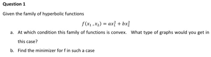 Question 1
Given the family of hyperbolic functions
f(x1 ,x2) = ax? + bx?
a. At which condition this family of functions is convex. What type of graphs would you get in
this case?
b. Find the minimizer for f in such a case
