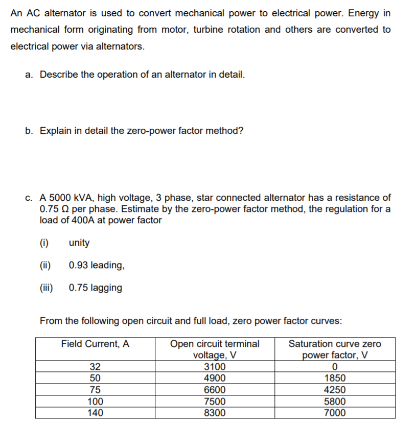 An AC alternator is used to convert mechanical power to electrical power. Energy in
mechanical form originating from motor, turbine rotation and others are converted to
electrical power via alternators.
a. Describe the operation of an alternator in detail.
b. Explain in detail the zero-power factor method?
c. A 5000 kVA, high voltage, 3 phase, star connected alternator has a resistance of
0.75 Q per phase. Estimate by the zero-power factor method, the regulation for a
load of 400A at power factor
(i)
unity
(ii)
0.93 leading,
(ii)
0.75 lagging
From the following open circuit and full load, zero power factor curves:
Open circuit terminal
voltage, V
3100
4900
Field Current, A
Saturation curve zero
power factor, V
32
50
1850
75
4250
100
140
6600
7500
8300
5800
7000
