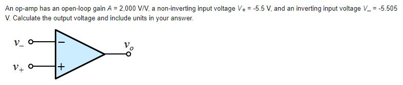 An op-amp has an open-loop gain A = 2,000 V/V, a non-inverting input voltage V+ = -5.5 V, and an inverting input voltage V_ = -5.505
V. Calculate the output voltage and include units in your answer.
V_
+1
