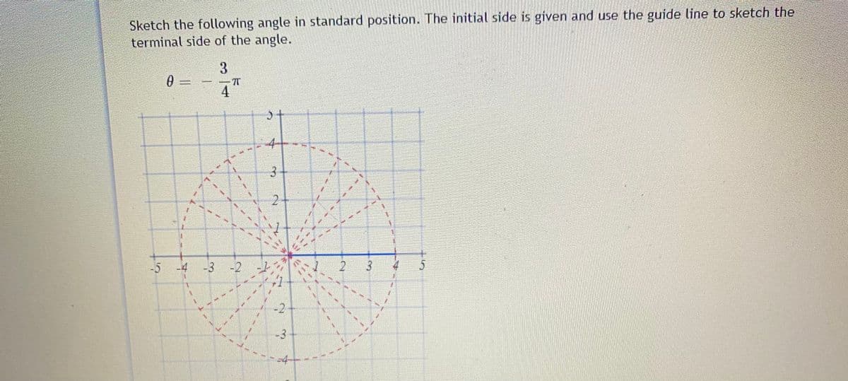 Sketch the following angle in standard position. The initial side is given and use the guide line to sketch the
terminal side of the angle.
3.
4.
-5
-4
-3
-2
2
-3
3.
