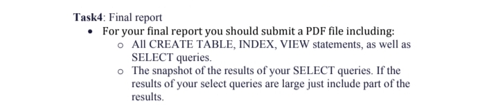Task4: Final report
• For your final report you should submit a PDF file including:
o All CREATE TABLE, INDEX, VIEW statements, as well as
SELECT queries.
o The snapshot of the results of your SELECT queries. If the
results of your select queries are large just include part of the
results.
