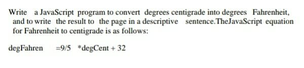 Write a JavaScript program to convert degrees centigrade into degrees Fahrenheit,
and to write the result to the page in a descriptive sentence.TheJavaScript equation
for Fahrenheit to centigrade is as follows:
degFahren
=9/5 *degCent + 32

